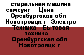 стиральная машина самсунг  › Цена ­ 2 000 - Оренбургская обл., Новотроицк г. Электро-Техника » Бытовая техника   . Оренбургская обл.,Новотроицк г.